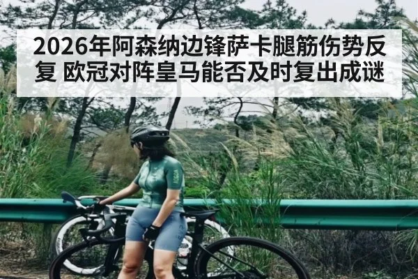 2026年阿森纳边锋萨卡腿筋伤势反复 欧冠对阵皇马能否及时复出成谜 | kaiyun