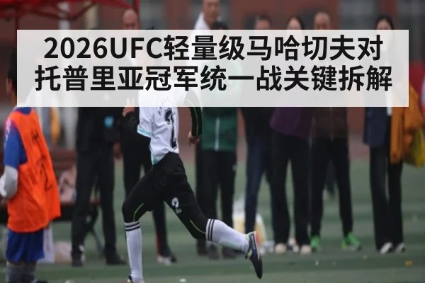 2026UFC轻量级马哈切夫对托普里亚冠军统一战关键拆解 | kaiyun