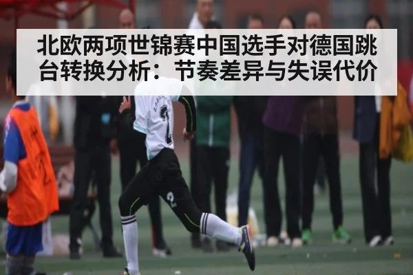 北欧两项世锦赛中国选手对德国跳台转换分析：节奏差异与失误代价